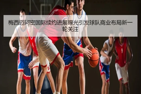 梅西迈阿密国际续约进展曝光引发球队商业布局新一轮关注